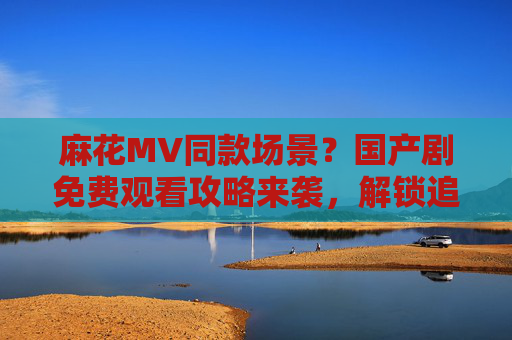 麻花MV同款场景？国产剧免费观看攻略来袭，解锁追剧新姿势！