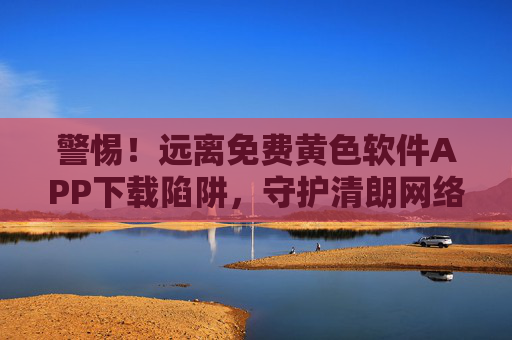警惕！远离免费黄色软件APP下载陷阱，守护清朗网络空间，警惕免费黄色软件APP下载陷阱，守护清朗网络空间