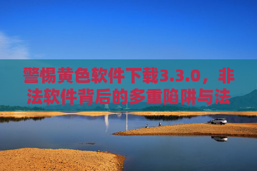 警惕黄色软件下载3.3.0，非法软件背后的多重陷阱与法律风险，警惕黄色软件下载3.3.0，多重陷阱与法律风险