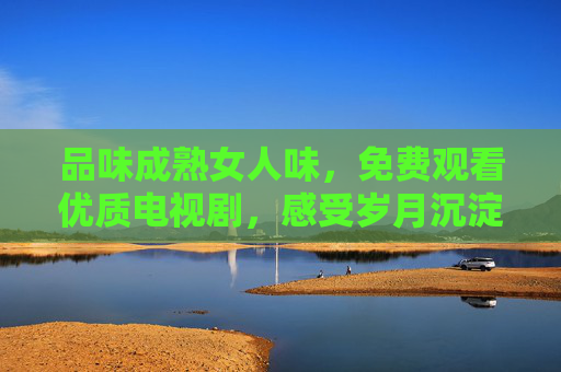 品味成熟女人味,免费观看优质电视剧,感受岁月沉淀的魅力,免费观优质剧,品味成熟女人味,感岁月沉淀