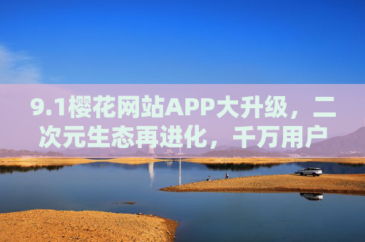 9.1樱花网站APP大升级，二次元生态再进化，千万用户的沉浸式狂欢启幕，1樱花网站APP大升级，二次元生态再进化，千万用户沉浸狂欢启幕
