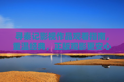 寻秦记影视作品观看指南，重温经典，正版观影更安心，寻秦记观影指南，重温经典，正版安心