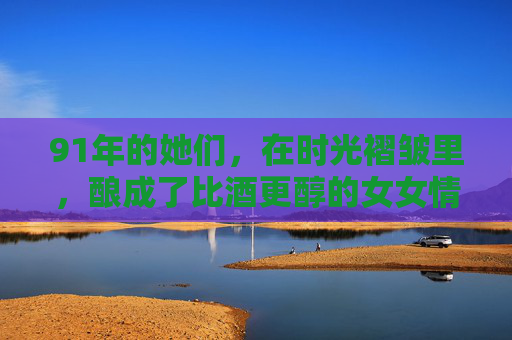 91年的她们，在时光褶皱里，酿成了比酒更醇的女女情谊，时光酿就的醇厚女女情