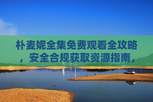 朴麦妮全集免费观看全攻略,安全合规获取资源指南,朴麦妮全集免费观看安全合规攻略