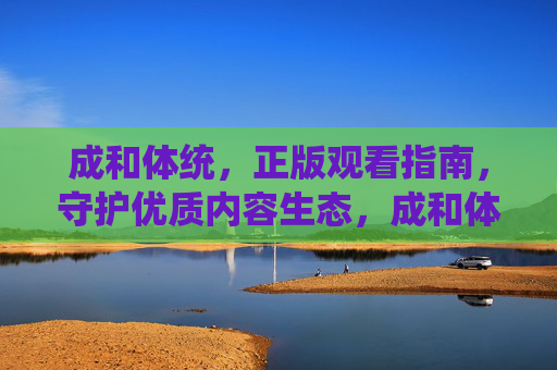 成和体统，正版观看指南，守护优质内容生态，成和体统正版观看指南，守护优质内容生态