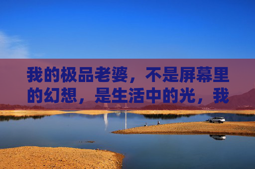 我的极品老婆，不是屏幕里的幻想，是生活中的光，我的极品老婆，生活里的光
