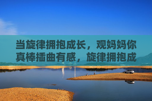 当旋律拥抱成长,观妈妈你真棒插曲有感,旋律拥抱成长,观妈妈你真棒插曲有感
