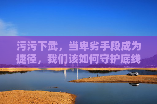 污污下武，当卑劣手段成为捷径，我们该如何守护底线？捷径越底线，守护刻不容缓