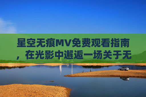 星空无痕MV免费观看指南，在光影中邂逅一场关于无痕的浪漫