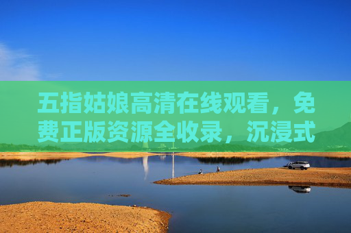五指姑娘高清在线观看，免费正版资源全收录，沉浸式感受山海间的传奇