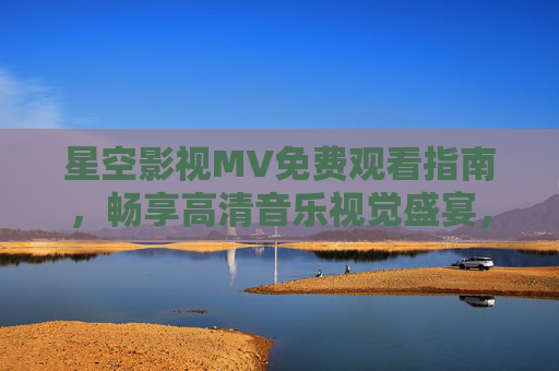 星空影视MV免费观看指南，畅享高清音乐视觉盛宴，星空影视MV免费观看指南，畅享高清音乐视觉盛宴