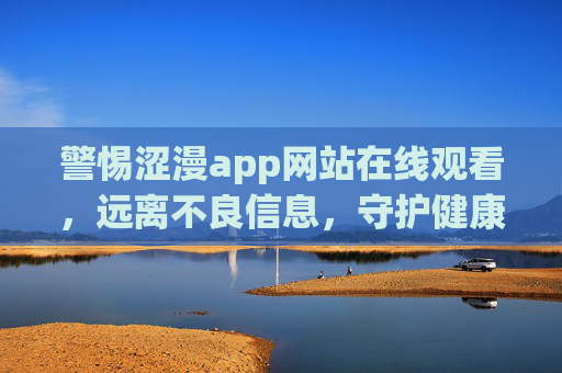 警惕涩漫app网站在线观看,远离不良信息,守护健康网络生活,警惕涩漫app网站,远离不良信息守护健康网络生活