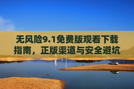 无风险9.1免费版观看下载指南,正版渠道与安全避坑全解析,无风险9.1免费版观看下载指南,正版渠道与安全避坑全解析