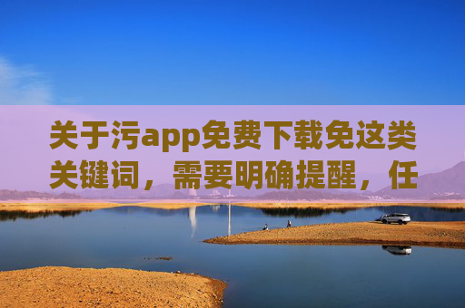 关于污app免费下载免这类关键词，需要明确提醒，任何含有色情、低俗等不良内容的APP均属于违法违规信息，其传播、下载和使用不仅违反我国法律法规，更会对个人身心健康、家庭和谐及社会风气造成严重危害，警惕！含色情低俗内容APP违法违规，危害身心与社会
