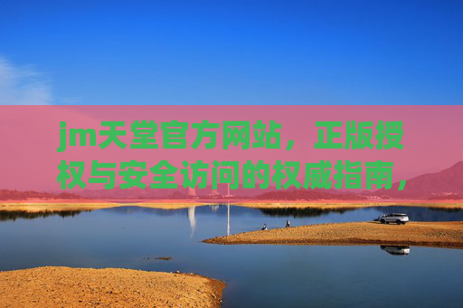 jm天堂官方网站，正版授权与安全访问的权威指南，jm天堂官方网站，正版授权与安全访问的权威指南