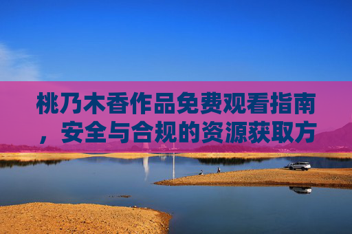 桃乃木香作品免费观看指南，安全与合规的资源获取方式，桃乃木香作品免费观看，安全合规资源获取指南