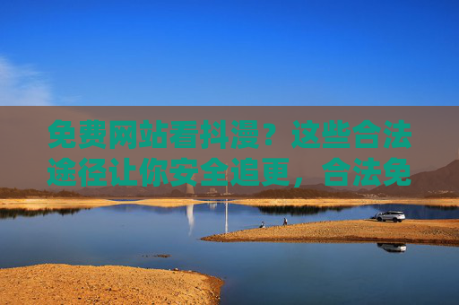 免费网站看抖漫？这些合法途径让你安全追更，合法免费追更抖漫，安全观看指南