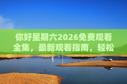 你好星期六2026免费观看全集，最新观看指南，轻松追更不迷路，2026你好星期六免费观看全集指南 轻松追更不迷路