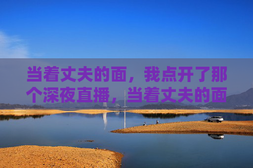 当着丈夫的面,我点开了那个深夜直播,当着丈夫的面,我点开了那个深夜直播