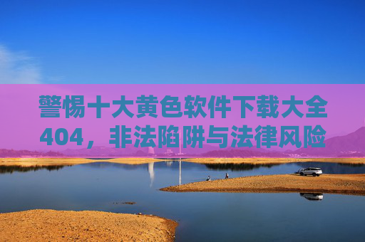 警惕十大黄色软件下载大全404，非法陷阱与法律风险，警惕黄色软件下载大全404，非法陷阱与法律风险