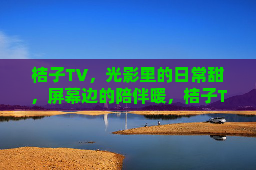 桔子TV，光影里的日常甜，屏幕边的陪伴暖，桔子TV，光影日常，陪伴甜暖