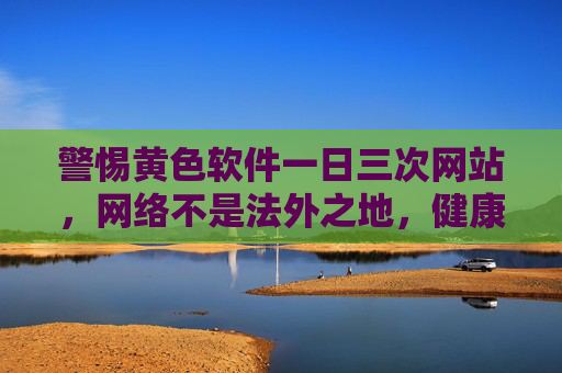 警惕黄色软件一日三次网站，网络不是法外之地，健康上网是底线，警惕黄色网站，网络非法外之地，健康上网守底线