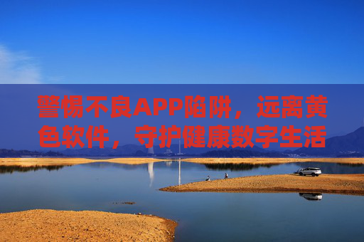 警惕不良APP陷阱，远离黄色软件，守护健康数字生活，警惕不良APP及黄色软件陷阱，守护健康数字生活