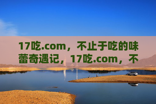 17吃.com,不止于吃的味蕾奇遇记,17吃.com,不止于吃的味蕾奇遇记