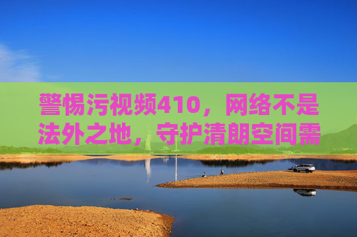 警惕污视频410,网络不是法外之地,守护清朗空间需全民行动,警惕污视频410,网络非法外之地,全民守护清朗空间
