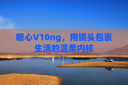 糖心V10ng，用镜头包裹生活的温柔内核