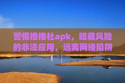 警惕撸撸社apk，暗藏风险的非法应用，远离网络陷阱，警惕撸撸社apk，暗藏风险的非法应用，远离网络陷阱