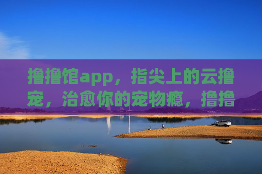 撸撸馆app，指尖上的云撸宠，治愈你的宠物瘾，撸撸馆app，指尖云撸宠，治愈宠物瘾