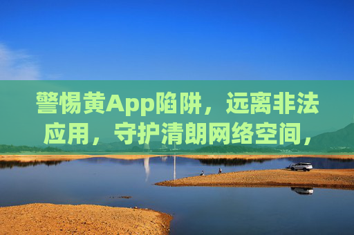 警惕黄App陷阱，远离非法应用，守护清朗网络空间，警惕黄App陷阱，守护清朗网络空间