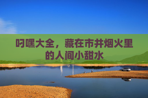 叼嘿大全，藏在市井烟火里的人间小甜水