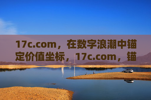 17c.com，在数字浪潮中锚定价值坐标，17c.com，锚定数字浪潮的价值坐标