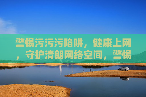 警惕污污污陷阱，健康上网，守护清朗网络空间，警惕污污污陷阱 健康上网守护清朗空间