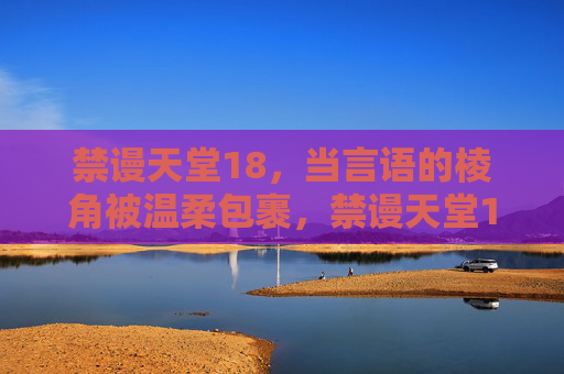 禁谩天堂18，当言语的棱角被温柔包裹，禁谩天堂18，当言语的棱角被温柔包裹