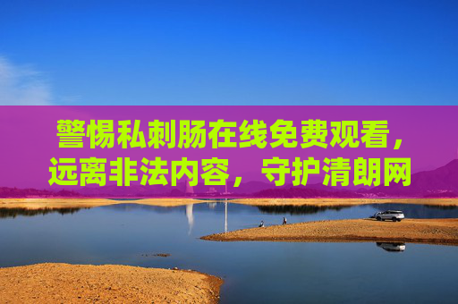 警惕私刺肠在线免费观看,远离非法内容,守护清朗网络空间,警惕非法在线内容,守护清朗网络空间