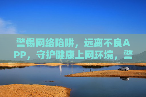 警惕网络陷阱,远离不良APP,守护健康上网环境,警惕网络陷阱,远离不良APP,守护健康上网