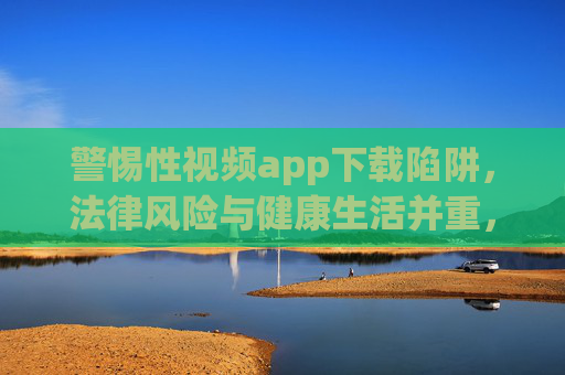 警惕性视频app下载陷阱，法律风险与健康生活并重，警惕性视频APP下载陷阱，法律与健康并重