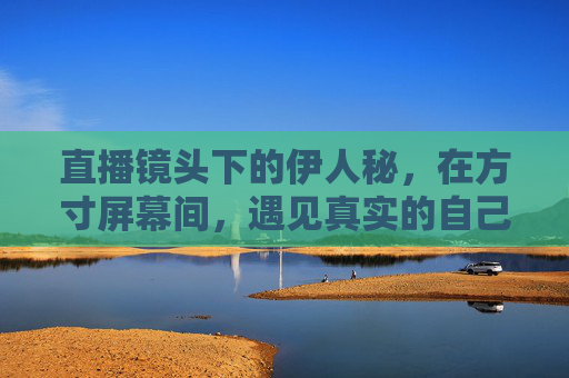 直播镜头下的伊人秘，在方寸屏幕间，遇见真实的自己，方寸镜头，直播遇真我