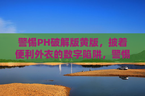 警惕PH破解版黄版，披着便利外衣的数字陷阱，警惕PH破解版黄版，便利外衣下的数字陷阱