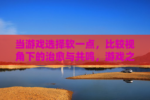 当游戏选择软一点,比较视角下的治愈与共鸣,游戏之软,治愈共鸣的温柔视角