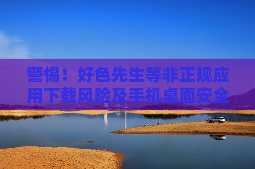 警惕!好色先生等非正规应用下载风险及手机桌面安全指南,警惕非正规应用下载风险 手机桌面安全指南