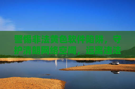 警惕非法黄色软件陷阱,守护清朗网络空间,远离违法危害,警惕非法黄色软件陷阱,守护清朗网络空间