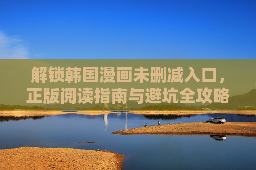 解锁韩国漫画未删减入口，正版阅读指南与避坑全攻略，解锁韩国漫画未删减正版入口，阅读指南与避坑全攻略