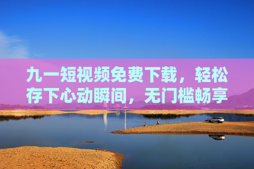 九一短视频免费下载，轻松存下心动瞬间，无门槛畅享优质内容，九一短视频免费下载，轻松存下心动瞬间