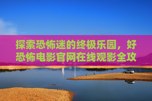 探索恐怖迷的终极乐园,好恐怖电影官网在线观影全攻略,恐怖迷的终极乐园,好恐怖电影官网在线观影全攻略