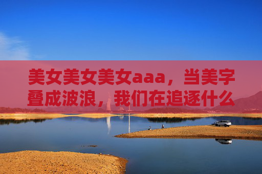 美女美女美女aaa，当美字叠成波浪，我们在追逐什么？美字叠成波浪，我们在追逐什么？