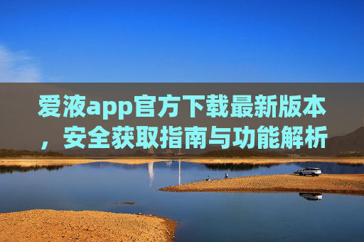 爱液app官方下载最新版本，安全获取指南与功能解析，爱液app官方最新版下载，安全获取指南与功能解析